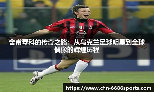 舍甫琴科的传奇之路：从乌克兰足球明星到全球偶像的辉煌历程